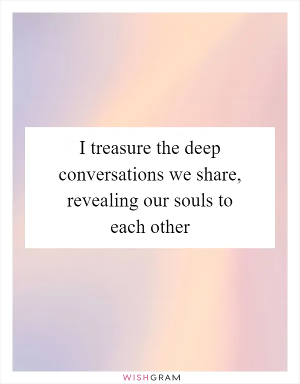 I treasure the deep conversations we share, revealing our souls to each other