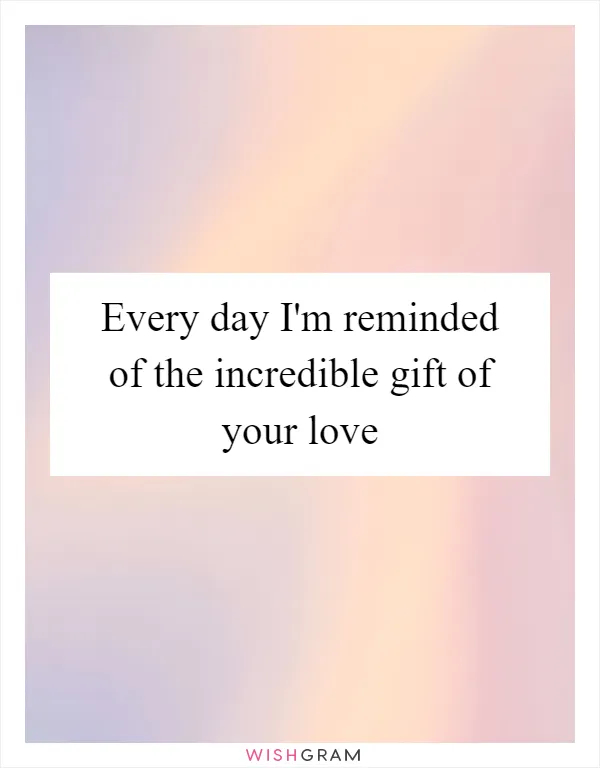 Every day I'm reminded of the incredible gift of your love