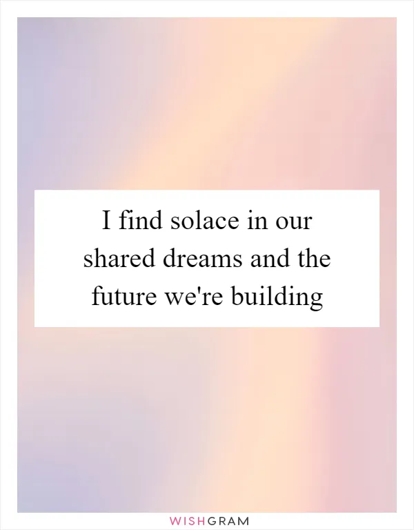 I find solace in our shared dreams and the future we're building