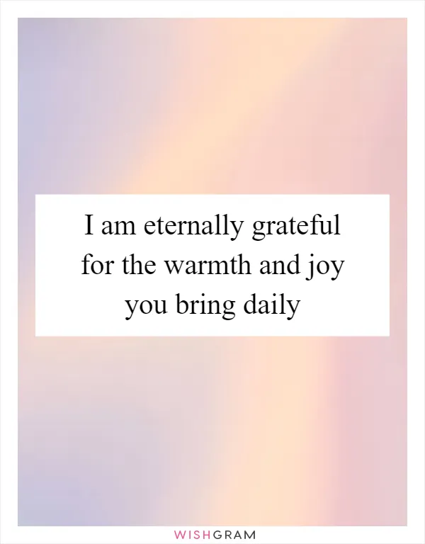 I am eternally grateful for the warmth and joy you bring daily