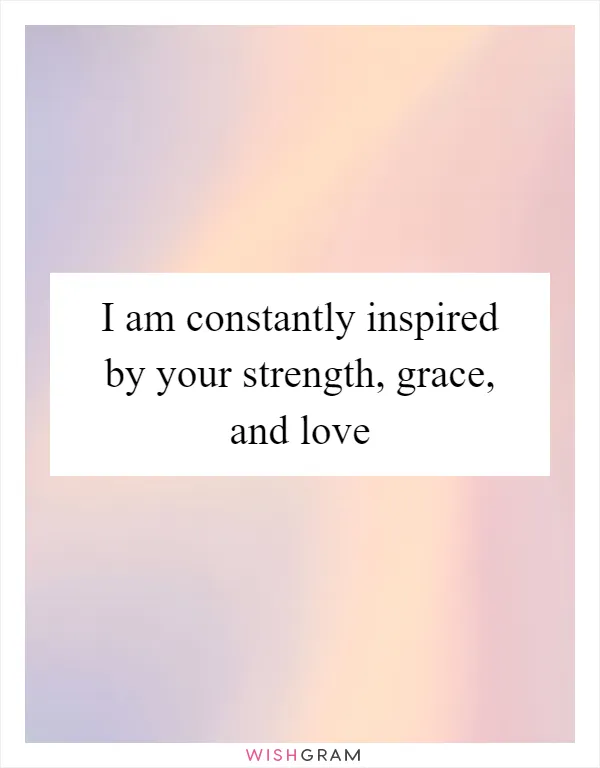 I am constantly inspired by your strength, grace, and love