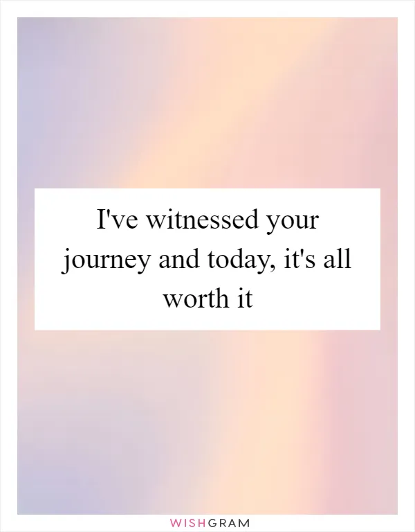 I've witnessed your journey and today, it's all worth it