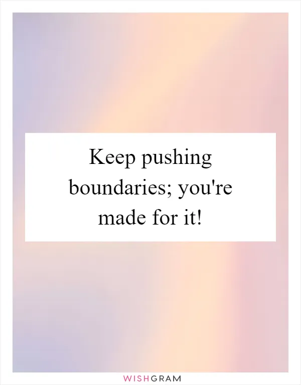 Keep pushing boundaries; you're made for it!