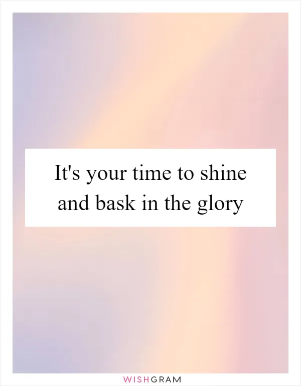 It's your time to shine and bask in the glory