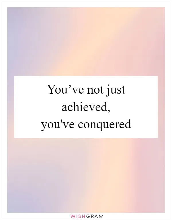 You’ve not just achieved, you've conquered