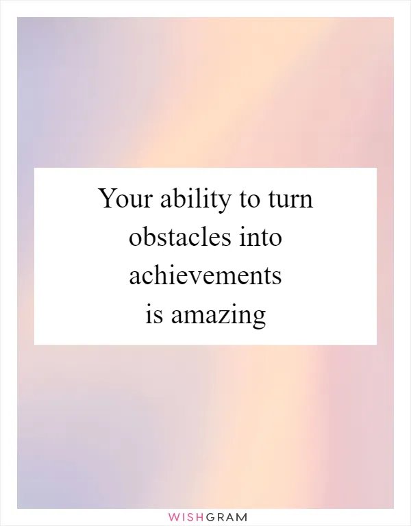 Your ability to turn obstacles into achievements is amazing