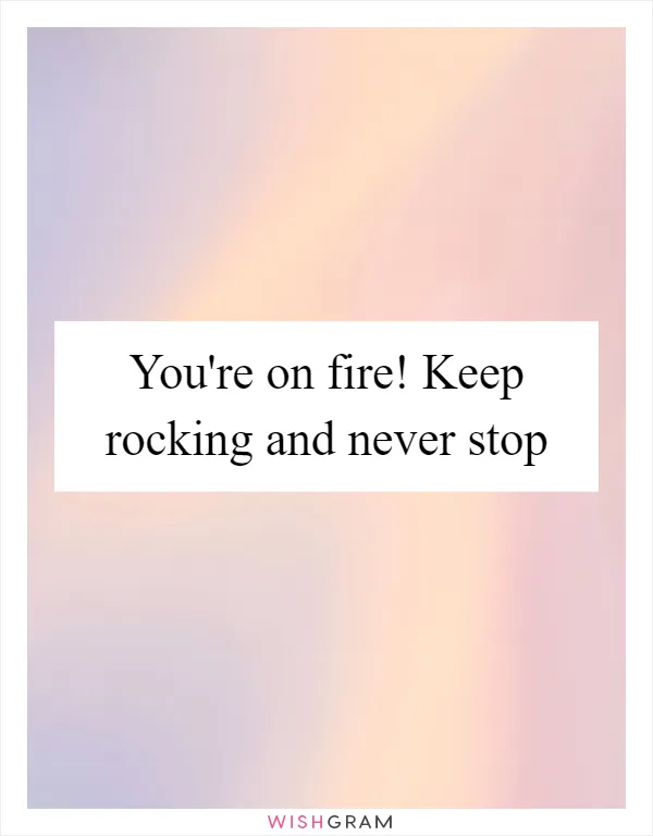 You're on fire! Keep rocking and never stop