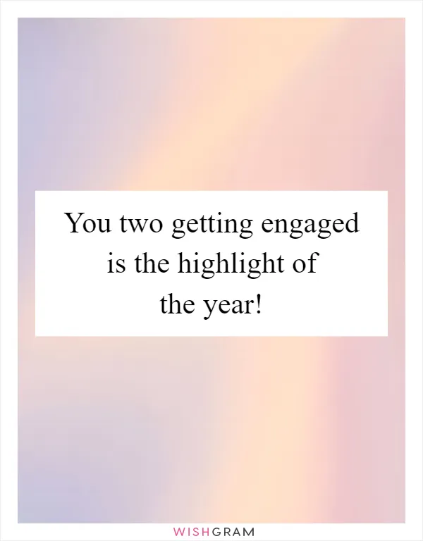 You two getting engaged is the highlight of the year!