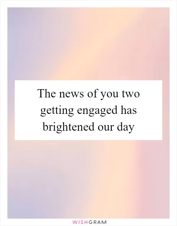 The news of you two getting engaged has brightened our day