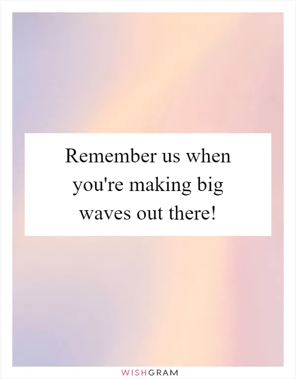 Remember us when you're making big waves out there!