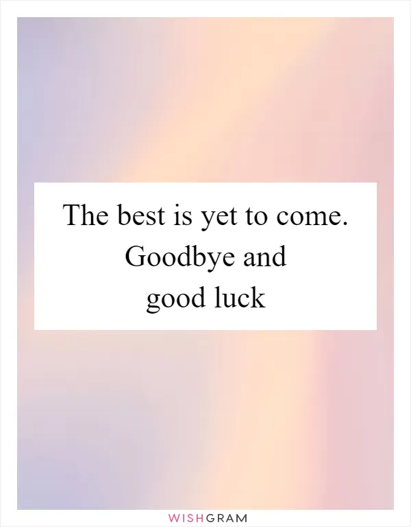 The best is yet to come. Goodbye and good luck