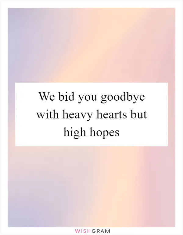 We bid you goodbye with heavy hearts but high hopes