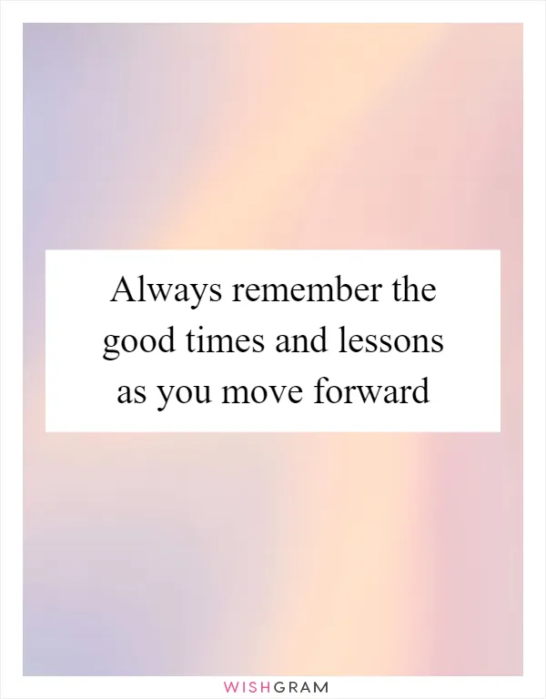 Always remember the good times and lessons as you move forward