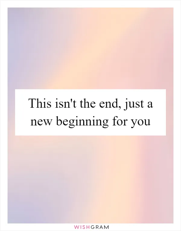 This isn't the end, just a new beginning for you