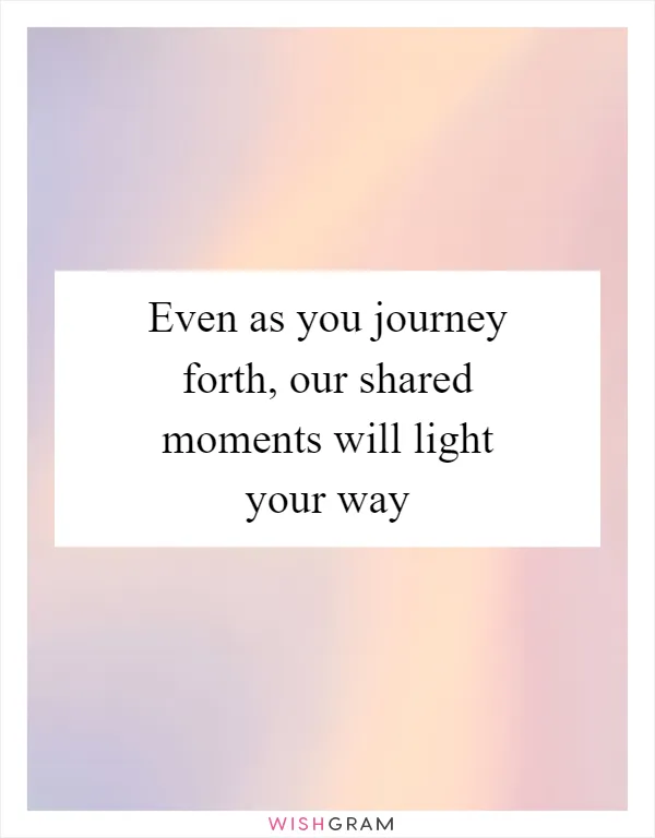 Even as you journey forth, our shared moments will light your way