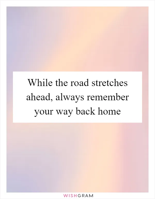 While the road stretches ahead, always remember your way back home