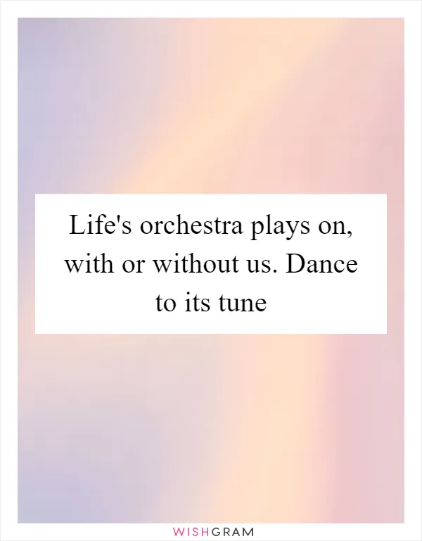 Life's orchestra plays on, with or without us. Dance to its tune