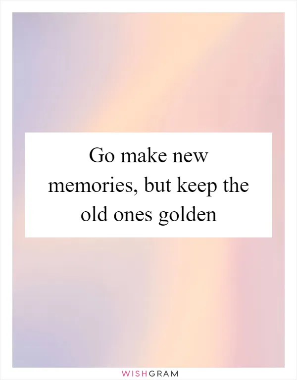 Go make new memories, but keep the old ones golden