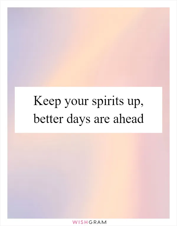 Keep your spirits up, better days are ahead