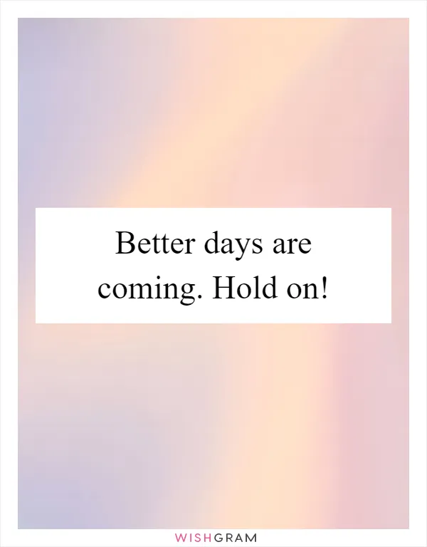 Better days are coming. Hold on!