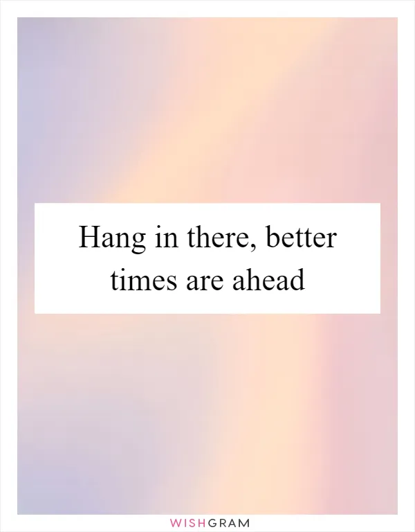 Hang in there, better times are ahead