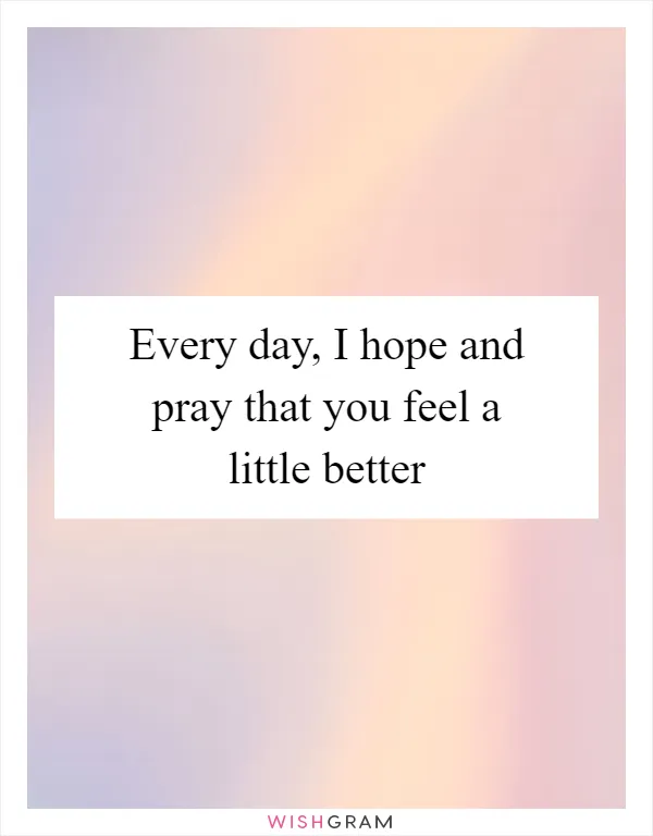 Every day, I hope and pray that you feel a little better
