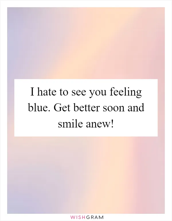 I hate to see you feeling blue. Get better soon and smile anew!
