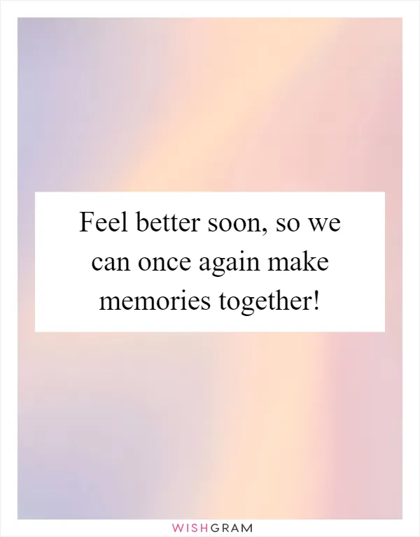 Feel better soon, so we can once again make memories together!