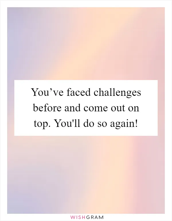 You’ve faced challenges before and come out on top. You'll do so again!