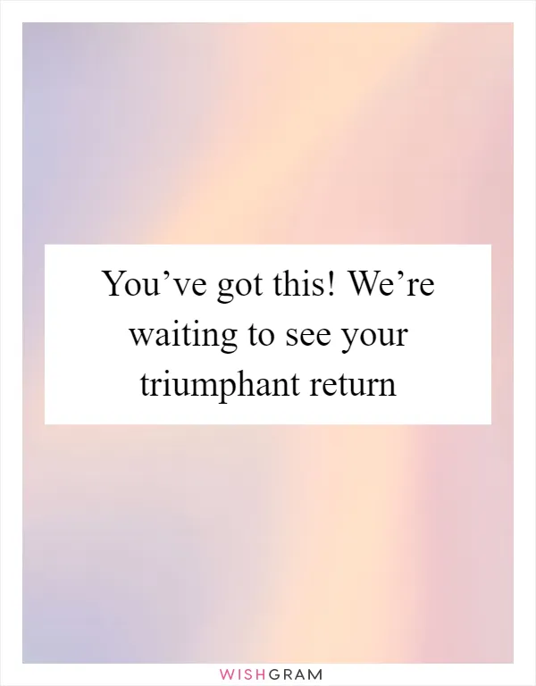 You’ve got this! We’re waiting to see your triumphant return