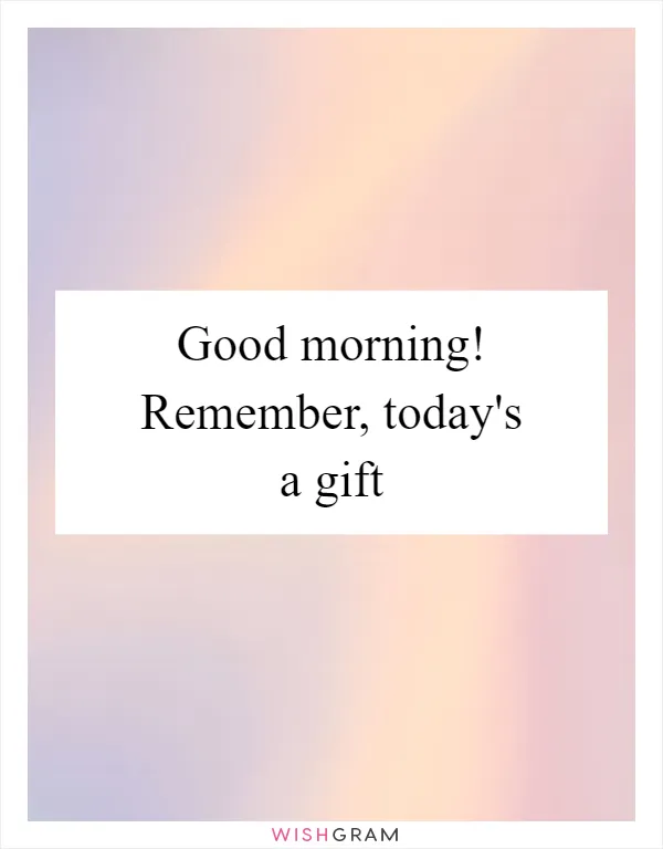 Good morning! Remember, today's a gift