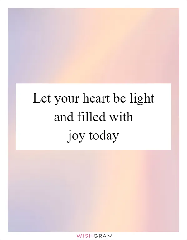 Let your heart be light and filled with joy today