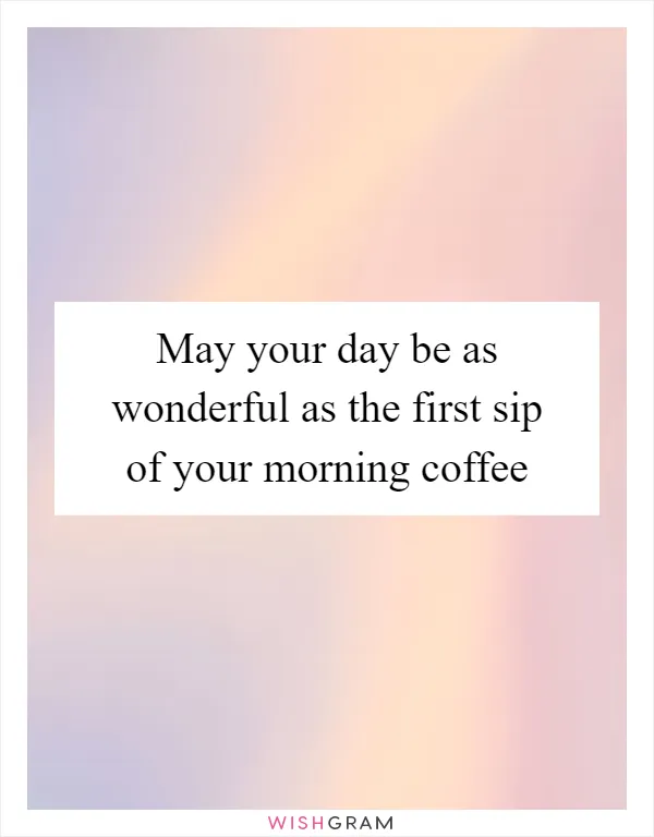 May your day be as wonderful as the first sip of your morning coffee