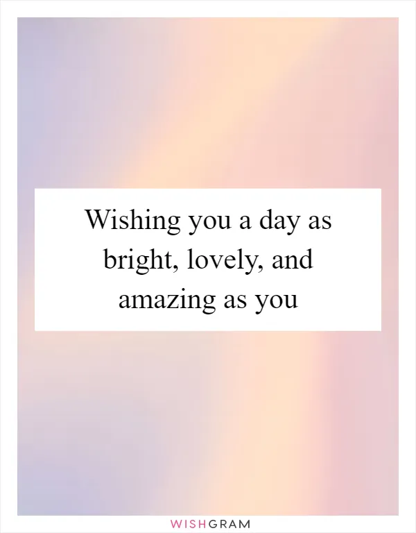 Wishing you a day as bright, lovely, and amazing as you
