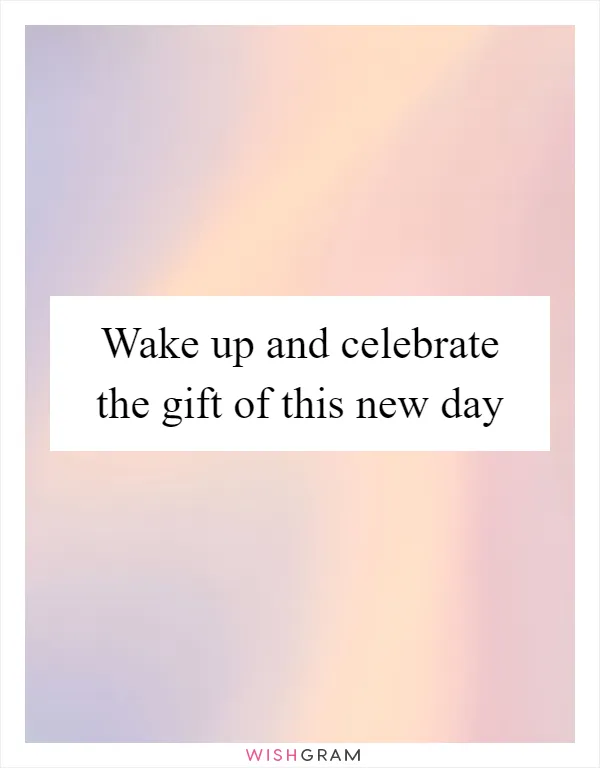 Wake up and celebrate the gift of this new day