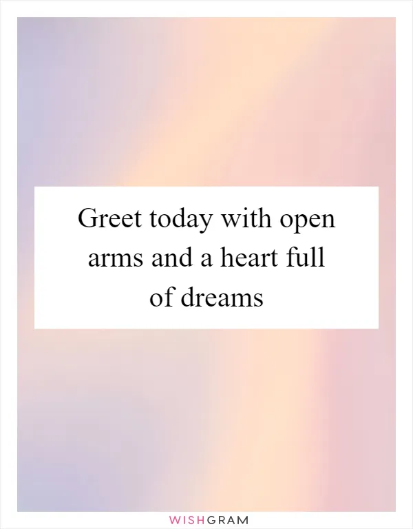Greet today with open arms and a heart full of dreams
