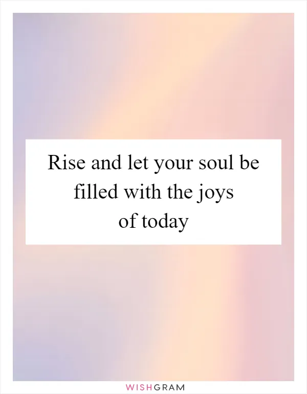 Rise and let your soul be filled with the joys of today