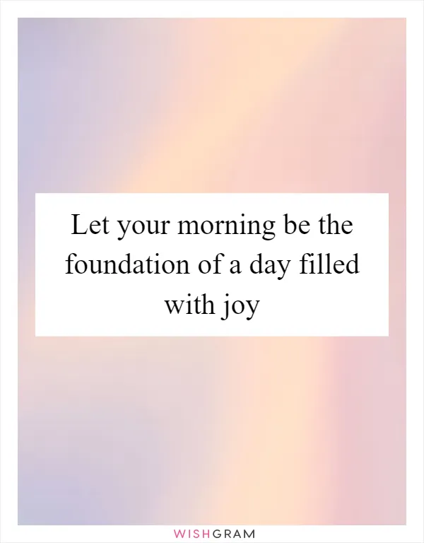Let your morning be the foundation of a day filled with joy