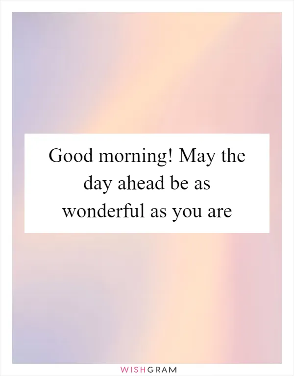 Good morning! May the day ahead be as wonderful as you are