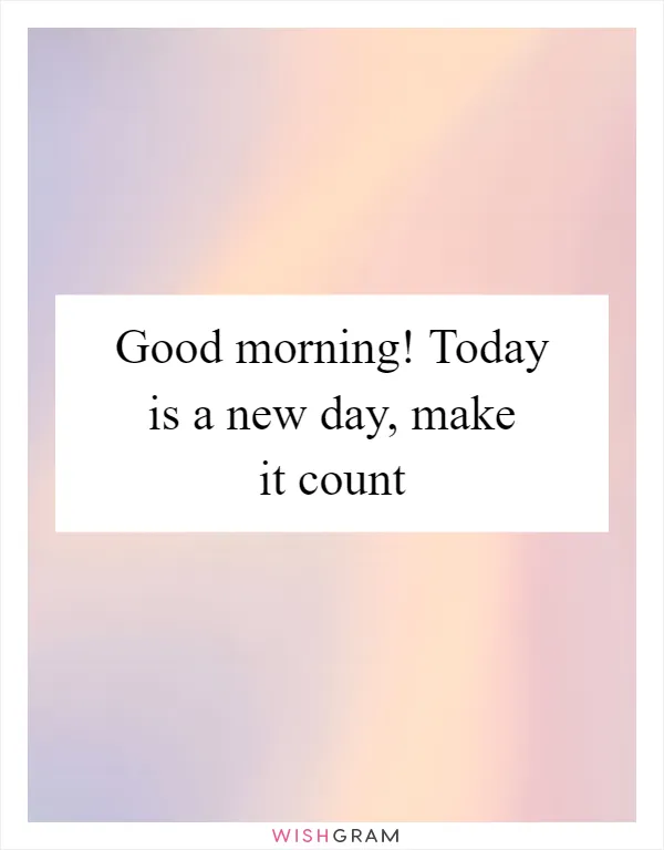 Good morning! Today is a new day, make it count