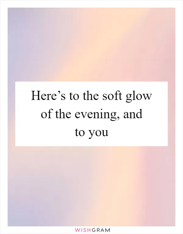 Here’s to the soft glow of the evening, and to you