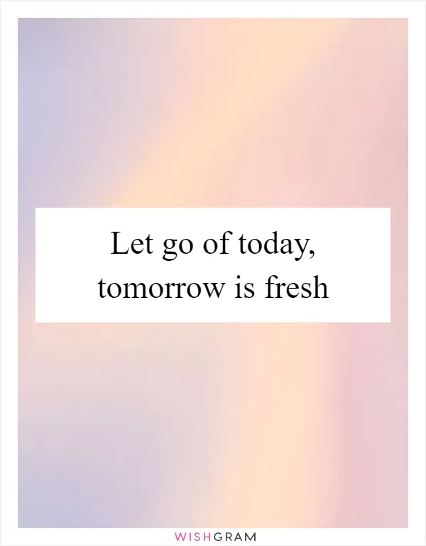 Let go of today, tomorrow is fresh