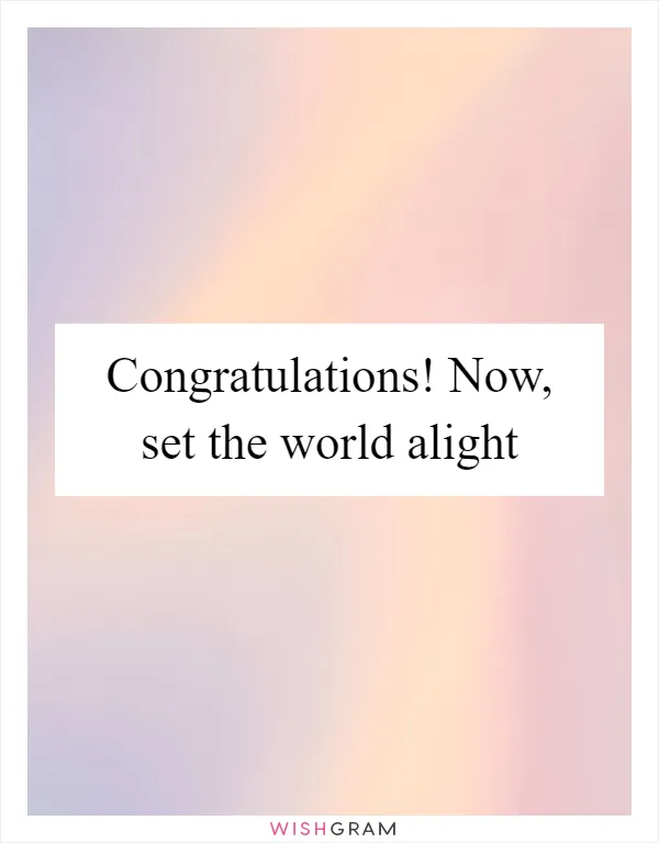 Congratulations! Now, set the world alight