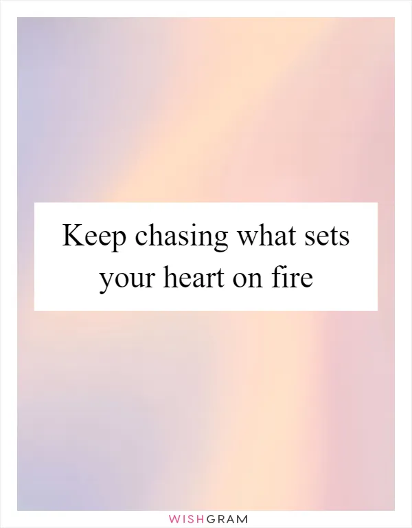 Keep chasing what sets your heart on fire