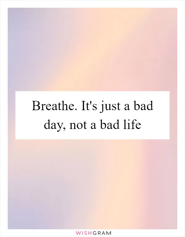 Breathe. It's just a bad day, not a bad life