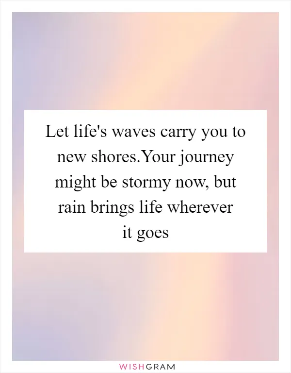 Let life's waves carry you to new shores.Your journey might be stormy now, but rain brings life wherever it goes