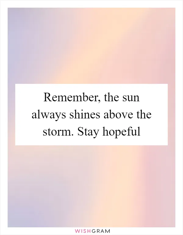 Remember, the sun always shines above the storm. Stay hopeful