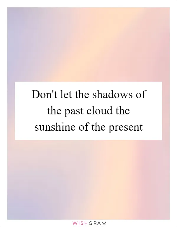 Don't let the shadows of the past cloud the sunshine of the present