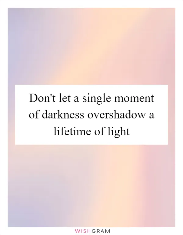 Don't let a single moment of darkness overshadow a lifetime of light