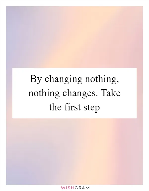 By changing nothing, nothing changes. Take the first step